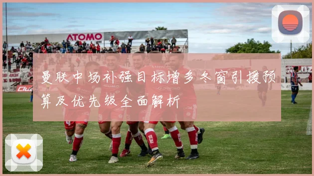 曼联中场补强目标增多冬窗引援预算及优先级全面解析