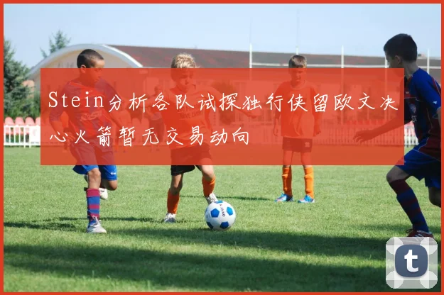 Stein分析各队试探独行侠留欧文决心火箭暂无交易动向