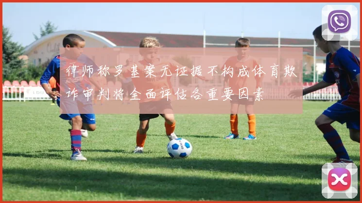 律师称罗基案无证据不构成体育欺诈审判将全面评估各重要因素