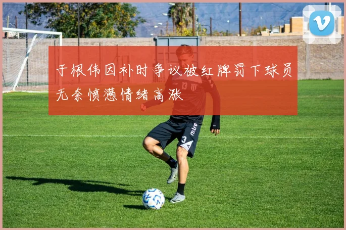 于根伟因补时争议被红牌罚下球员无奈愤懑情绪高涨