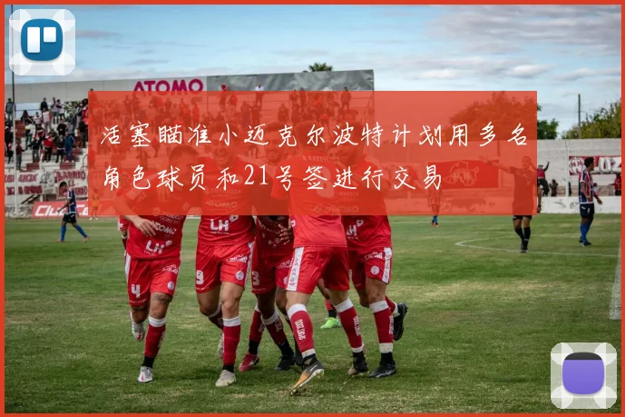 活塞瞄准小迈克尔波特计划用多名角色球员和21号签进行交易