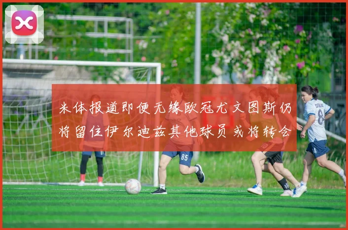 米体报道即便无缘欧冠尤文图斯仍将留住伊尔迪兹其他球员或将转会离队