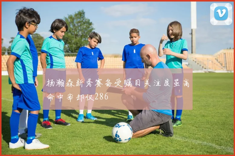 杨瀚森新秀赛备受瞩目关注度虽高命中率却仅286