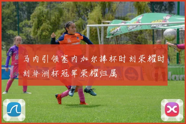 马内引领塞内加尔捧杯时刻荣耀时刻非洲杯冠军荣耀归属