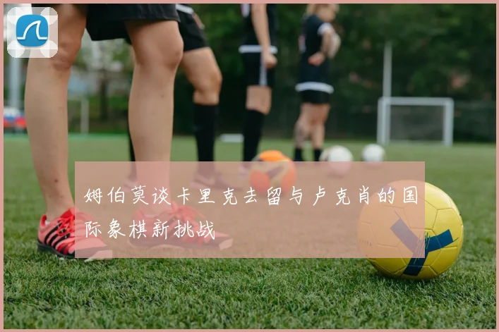 姆伯莫谈卡里克去留与卢克肖的国际象棋新挑战