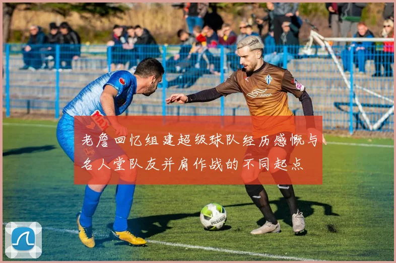 老詹回忆组建超级球队经历感慨与名人堂队友并肩作战的不同起点