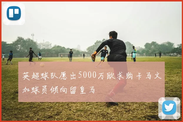 英超球队愿出5000万欧求购卡马文加球员倾向留皇马