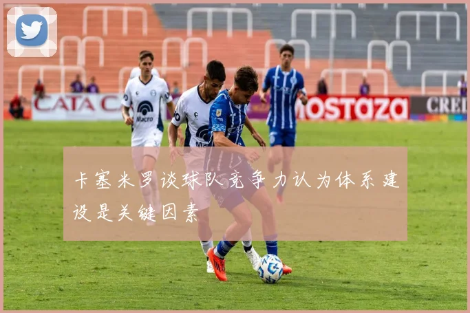卡塞米罗谈球队竞争力认为体系建设是关键因素