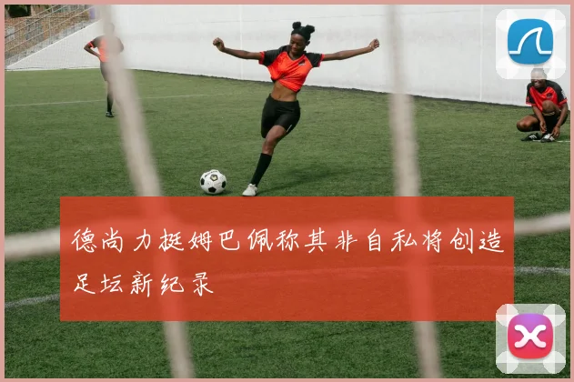 德尚力挺姆巴佩称其非自私将创造足坛新纪录