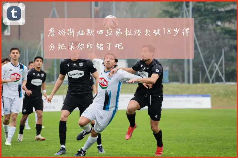 詹姆斯幽默回应弗拉格打破18岁得分纪录称印错了吧