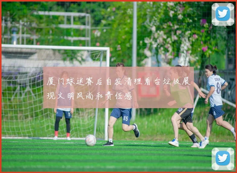 厦门球迷赛后自发清理看台垃圾展现文明风尚和责任感