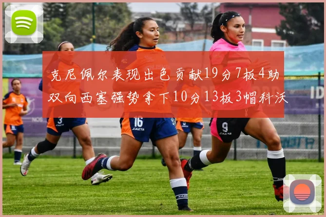 克尼佩尔表现出色贡献19分7板4助双向西塞强势拿下10分13板3帽科沃德也有17分2帽的精彩表现