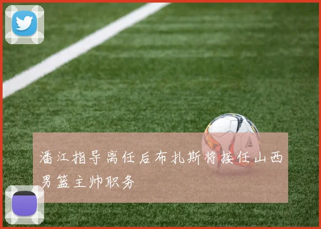 潘江指导离任后布扎斯将接任山西男篮主帅职务