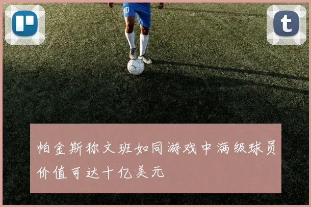 帕金斯称文班如同游戏中满级球员价值可达十亿美元