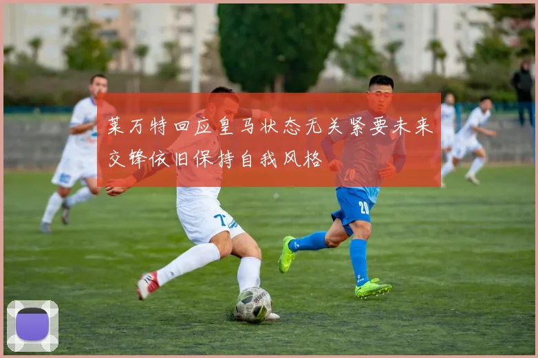 莱万特回应皇马状态无关紧要未来交锋依旧保持自我风格