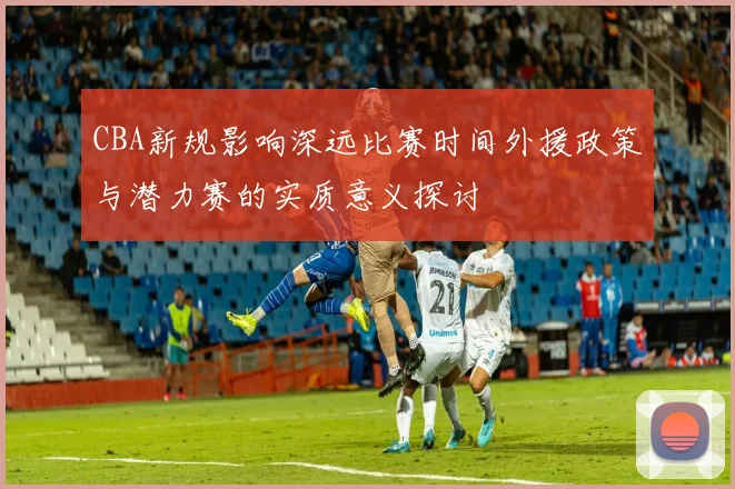 CBA新规影响深远比赛时间外援政策与潜力赛的实质意义探讨