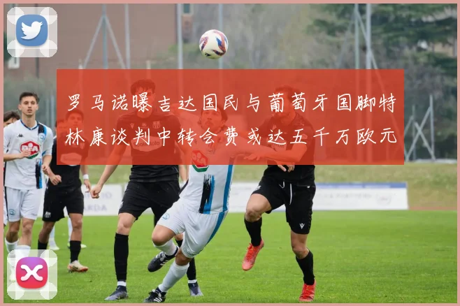 罗马诺曝吉达国民与葡萄牙国脚特林康谈判中转会费或达五千万欧元