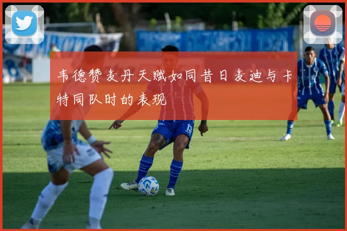 韦德赞麦丹天赋如同昔日麦迪与卡特同队时的表现