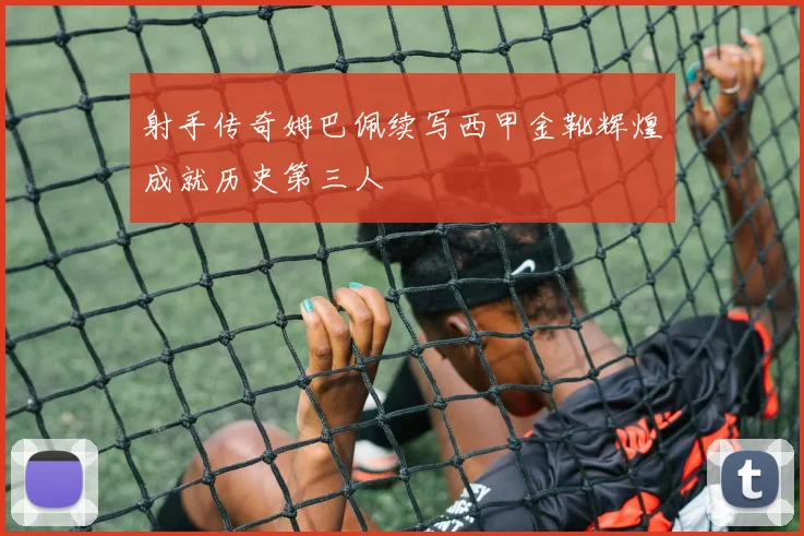 射手传奇姆巴佩续写西甲金靴辉煌成就历史第三人